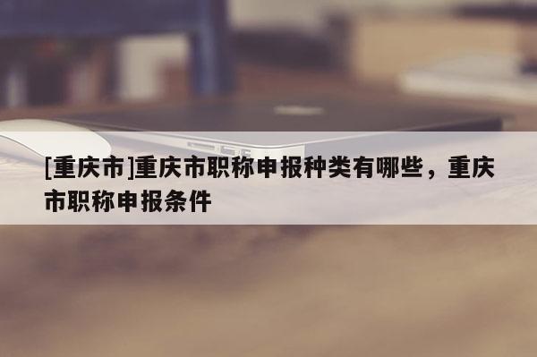 [重慶市]重慶市職稱申報種類有哪些，重慶市職稱申報條件