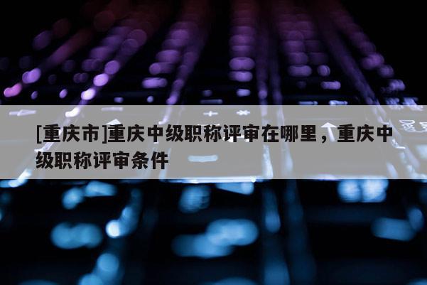 [重慶市]重慶中級職稱評審在哪里，重慶中級職稱評審條件