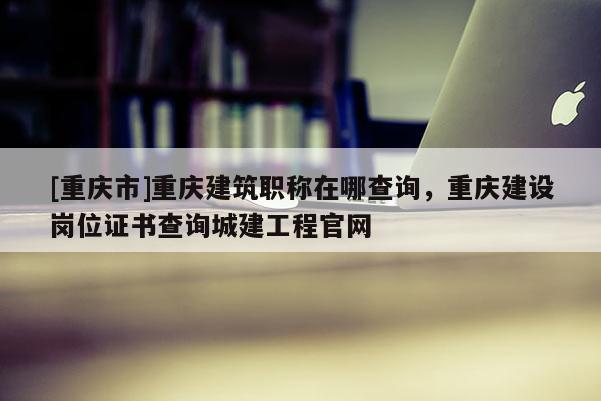 [重慶市]重慶建筑職稱在哪查詢，重慶建設崗位證書查詢城建工程官網