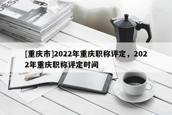 [重慶市]2022年重慶職稱評定，2022年重慶職稱評定時間