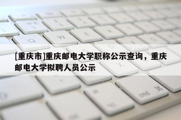 [重慶市]重慶郵電大學職稱公示查詢，重慶郵電大學擬聘人員公示