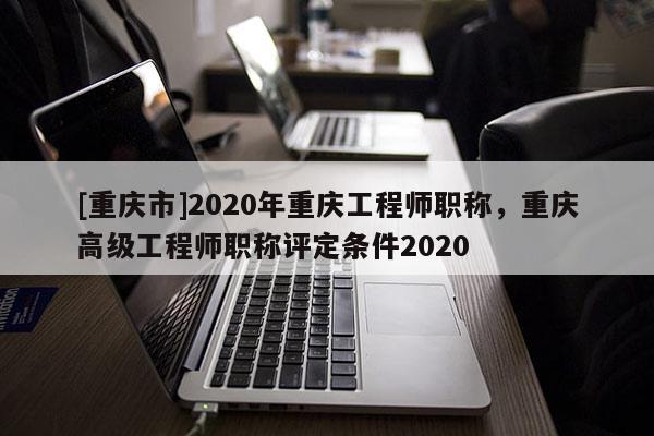 [重慶市]2020年重慶工程師職稱，重慶高級工程師職稱評定條件2020
