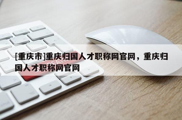 [重慶市]重慶歸國(guó)人才職稱網(wǎng)官網(wǎng)，重慶歸國(guó)人才職稱網(wǎng)官網(wǎng)