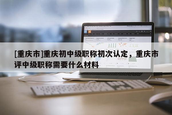 [重慶市]重慶初中級職稱初次認定，重慶市評中級職稱需要什么材料