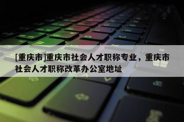[重慶市]重慶市社會人才職稱專業(yè)，重慶市社會人才職稱改革辦公室地址