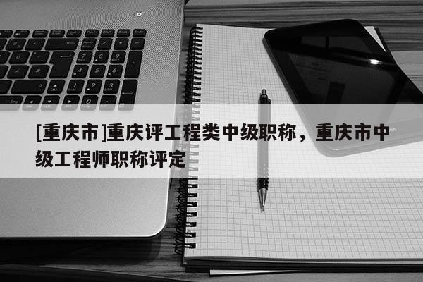 [重慶市]重慶評工程類中級職稱，重慶市中級工程師職稱評定