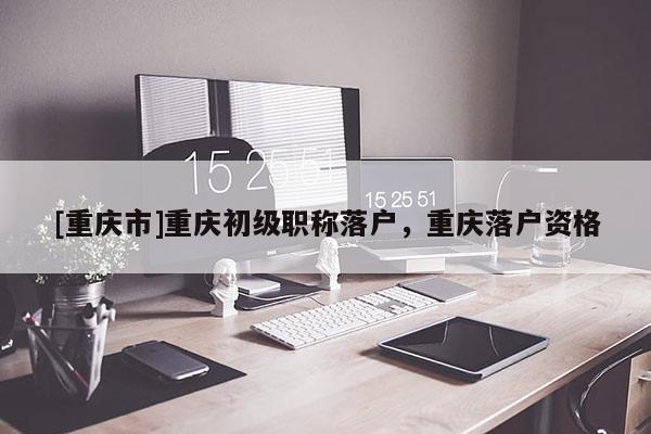 [重慶市]重慶初級職稱落戶，重慶落戶資格