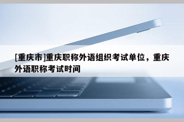 [重慶市]重慶職稱外語組織考試單位，重慶外語職稱考試時(shí)間