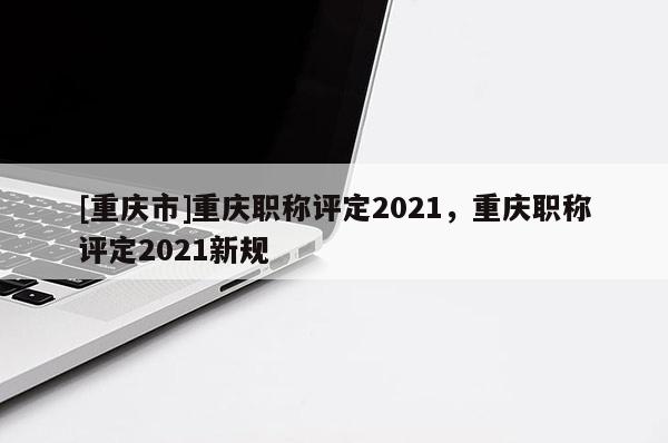 [重慶市]重慶職稱評定2021，重慶職稱評定2021新規