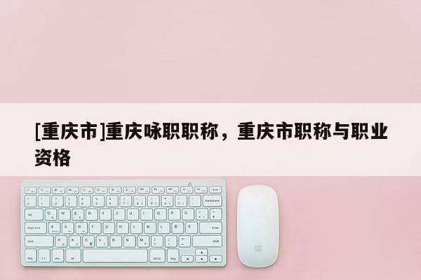 [重慶市]重慶詠職職稱，重慶市職稱與職業資格