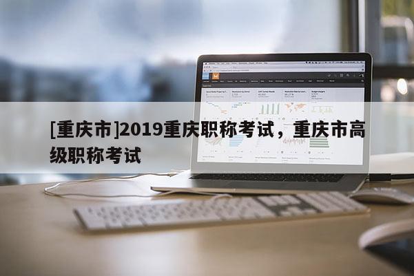 [重慶市]2019重慶職稱考試，重慶市高級職稱考試