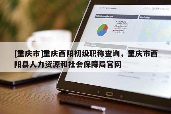 [重慶市]重慶酉陽初級職稱查詢，重慶市酉陽縣人力資源和社會保障局官網