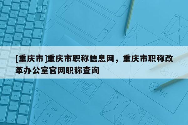 [重慶市]重慶市職稱信息網，重慶市職稱改革辦公室官網職稱查詢