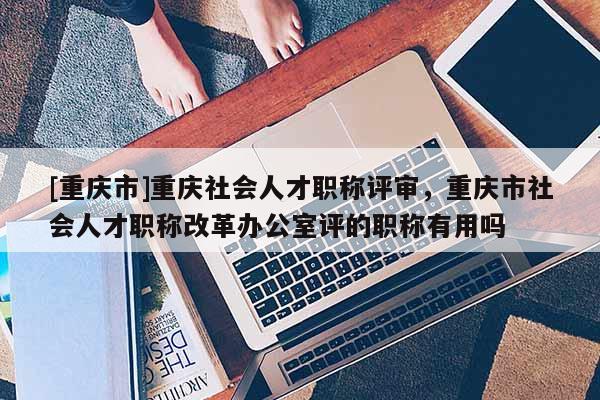 [重慶市]重慶社會人才職稱評審，重慶市社會人才職稱改革辦公室評的職稱有用嗎