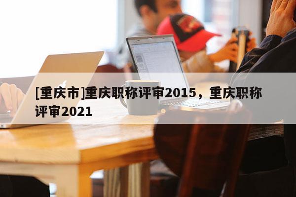 [重慶市]重慶職稱評審2015，重慶職稱評審2021