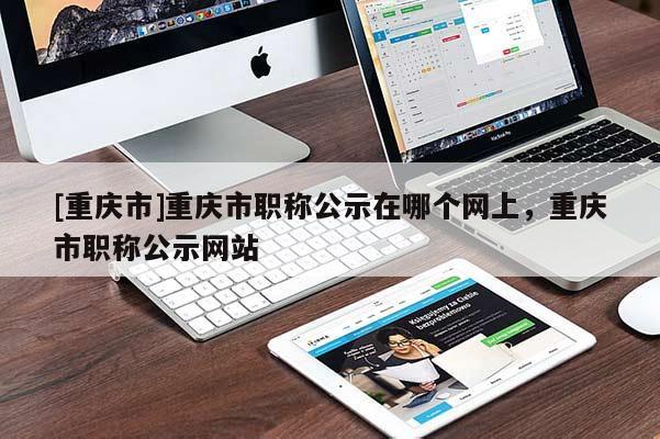 [重慶市]重慶市職稱公示在哪個(gè)網(wǎng)上，重慶市職稱公示網(wǎng)站