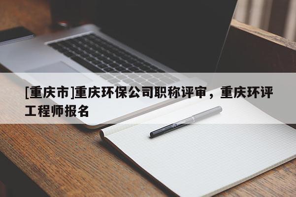 [重慶市]重慶環(huán)保公司職稱評(píng)審，重慶環(huán)評(píng)工程師報(bào)名