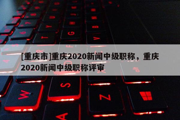 [重慶市]重慶2020新聞中級職稱，重慶2020新聞中級職稱評審