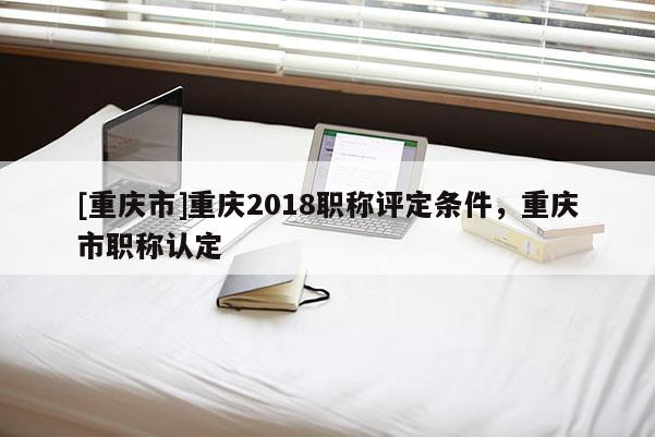 [重慶市]重慶2018職稱評定條件，重慶市職稱認定