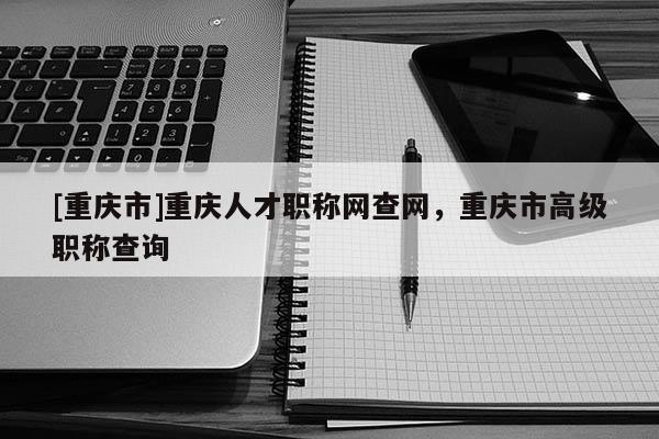 [重慶市]重慶人才職稱網查網，重慶市高級職稱查詢