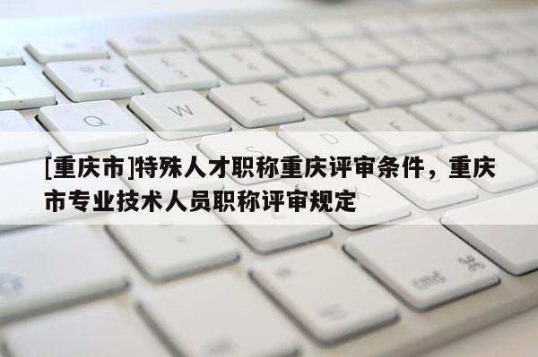 [重慶市]特殊人才職稱重慶評審條件，重慶市專業技術人員職稱評審規定