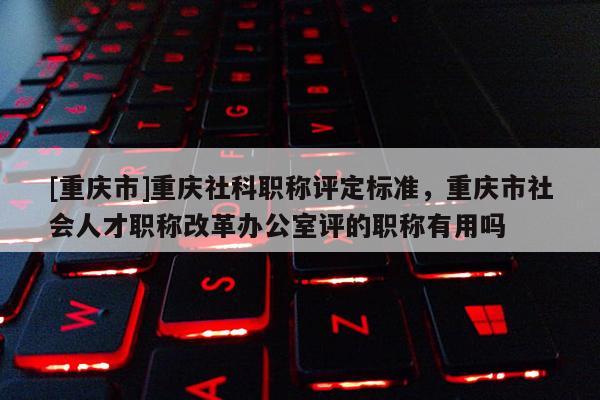 [重慶市]重慶社科職稱評定標準，重慶市社會人才職稱改革辦公室評的職稱有用嗎