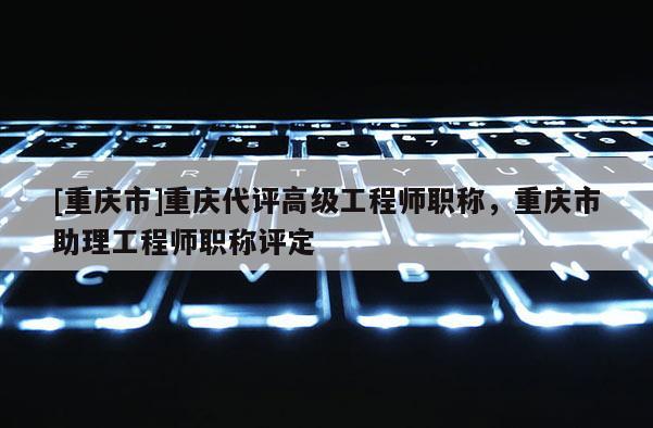 [重慶市]重慶代評高級工程師職稱，重慶市助理工程師職稱評定