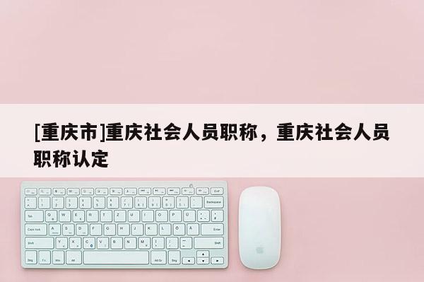 [重慶市]重慶社會(huì)人員職稱，重慶社會(huì)人員職稱認(rèn)定