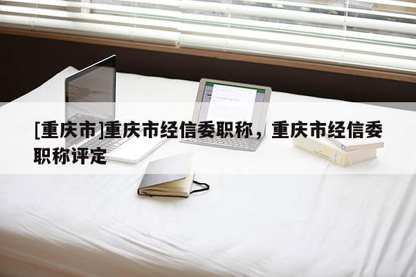 [重慶市]重慶市經信委職稱，重慶市經信委職稱評定