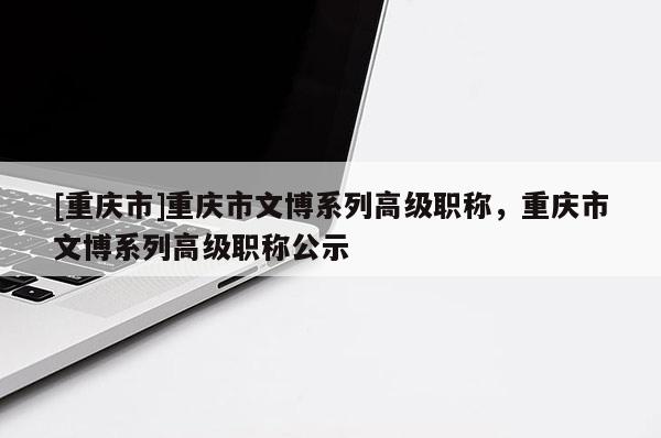 [重慶市]重慶市文博系列高級職稱，重慶市文博系列高級職稱公示