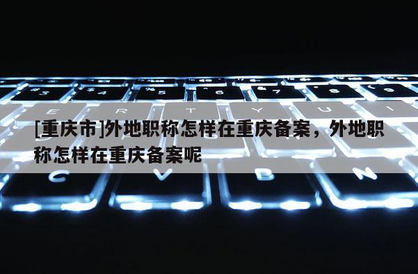 [重慶市]外地職稱怎樣在重慶備案，外地職稱怎樣在重慶備案呢