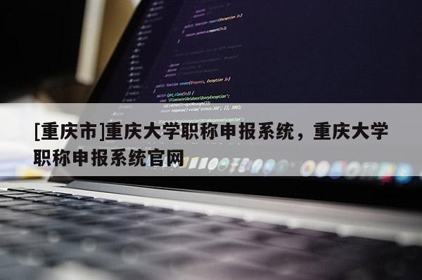 [重慶市]重慶大學職稱申報系統，重慶大學職稱申報系統官網