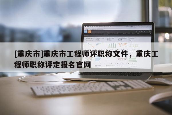 [重慶市]重慶市工程師評職稱文件，重慶工程師職稱評定報名官網