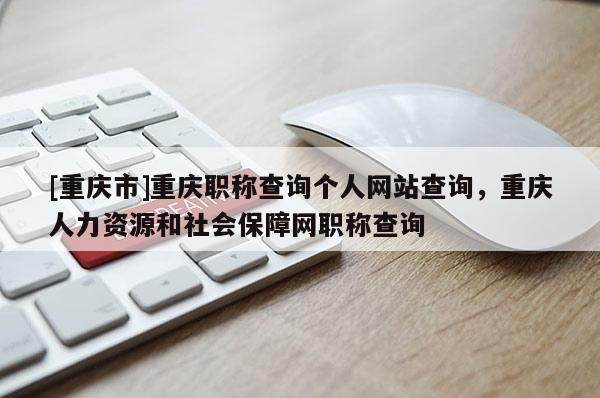 [重慶市]重慶職稱查詢個(gè)人網(wǎng)站查詢，重慶人力資源和社會(huì)保障網(wǎng)職稱查詢