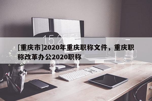 [重慶市]2020年重慶職稱文件，重慶職稱改革辦公2020職稱