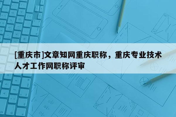 [重慶市]文章知網重慶職稱，重慶專業技術人才工作網職稱評審
