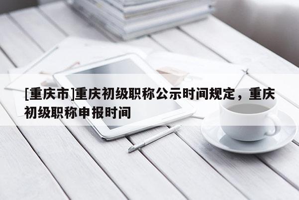 [重慶市]重慶初級職稱公示時間規定，重慶初級職稱申報時間