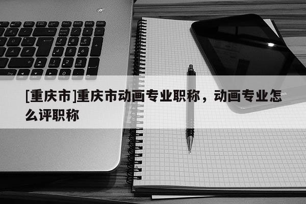 [重慶市]重慶市動(dòng)畫(huà)專(zhuān)業(yè)職稱(chēng)，動(dòng)畫(huà)專(zhuān)業(yè)怎么評(píng)職稱(chēng)