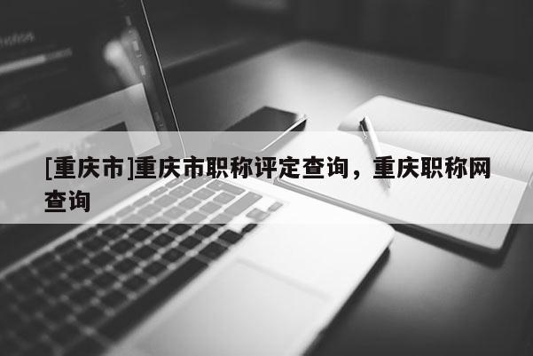 [重慶市]重慶市職稱評定查詢，重慶職稱網查詢
