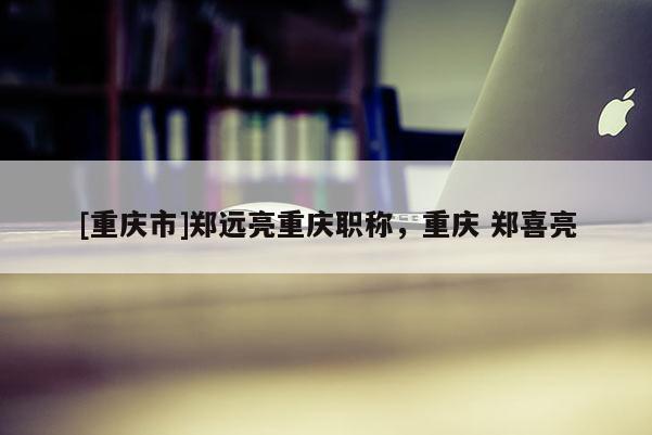 [重慶市]鄭遠(yuǎn)亮重慶職稱，重慶 鄭喜亮