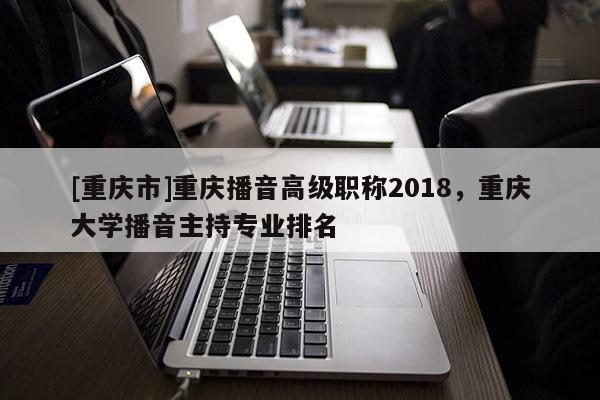 [重慶市]重慶播音高級職稱2018，重慶大學播音主持專業排名