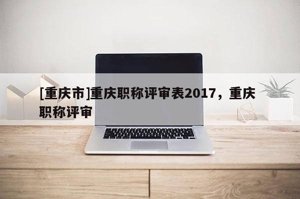 [重慶市]重慶職稱評審表2017，重慶 職稱評審