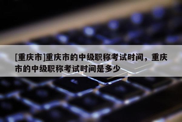 [重慶市]重慶市的中級職稱考試時間，重慶市的中級職稱考試時間是多少