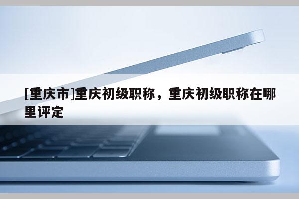 [重慶市]重慶初級職稱，重慶初級職稱在哪里評定