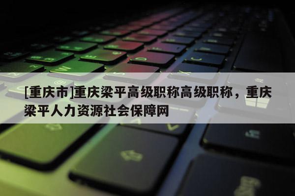 [重慶市]重慶梁平高級職稱高級職稱，重慶梁平人力資源社會保障網