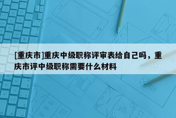 [重慶市]重慶中級職稱評審表給自己嗎，重慶市評中級職稱需要什么材料