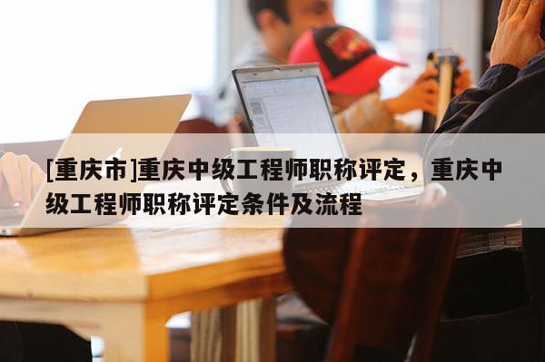 [重慶市]重慶中級(jí)工程師職稱評(píng)定，重慶中級(jí)工程師職稱評(píng)定條件及流程