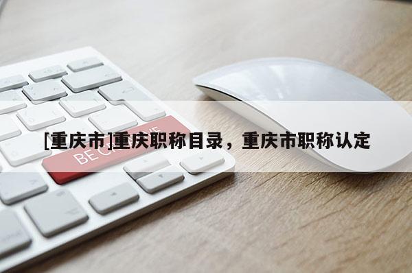 [重慶市]重慶職稱目錄，重慶市職稱認定