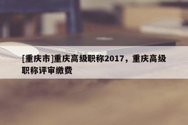 [重慶市]重慶高級職稱2017，重慶高級職稱評審繳費(fèi)