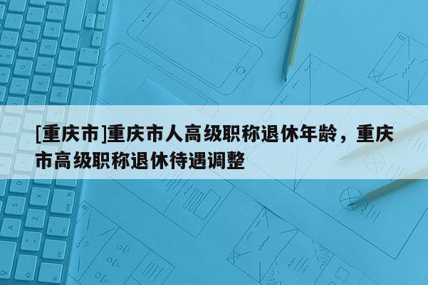[重慶市]重慶市人高級職稱退休年齡，重慶市高級職稱退休待遇調整